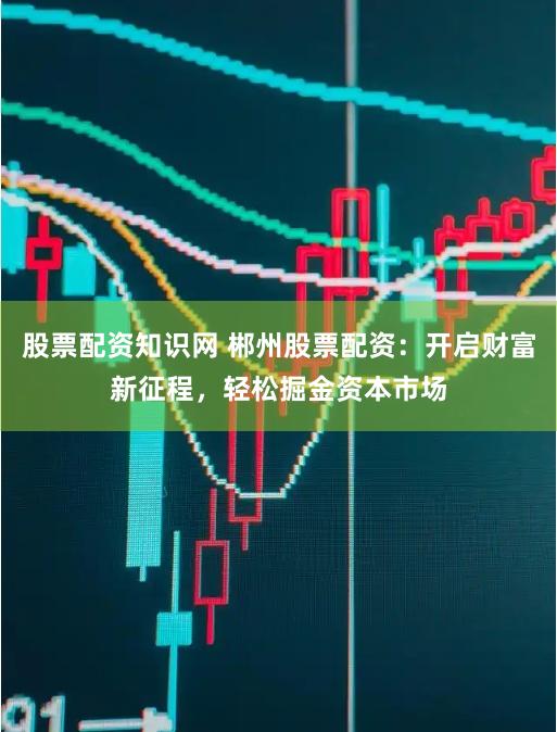 股票配资知识网 郴州股票配资：开启财富新征程，轻松掘金资本市场