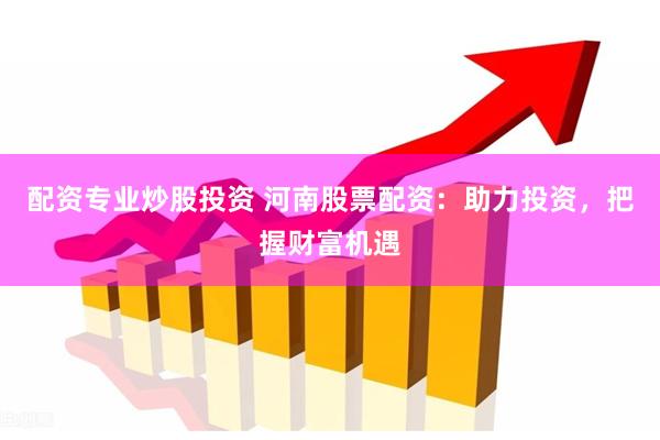 配资专业炒股投资 河南股票配资：助力投资，把握财富机遇