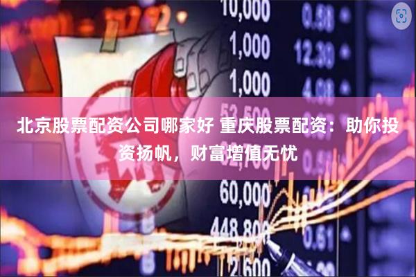 北京股票配资公司哪家好 重庆股票配资：助你投资扬帆，财富增值无忧