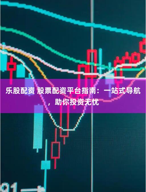 乐股配资 股票配资平台指南：一站式导航，助你投资无忧