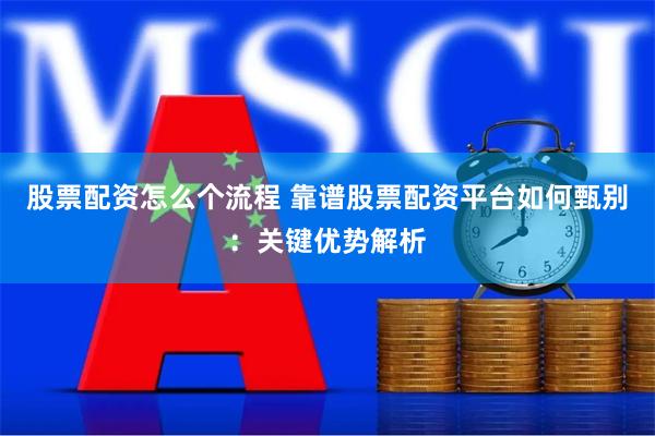 股票配资怎么个流程 靠谱股票配资平台如何甄别：关键优势解析