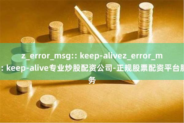 z_error_msg:: keep-alivez_error_msg:: keep-alive专业炒股配资公司-正规股票配资平台服务