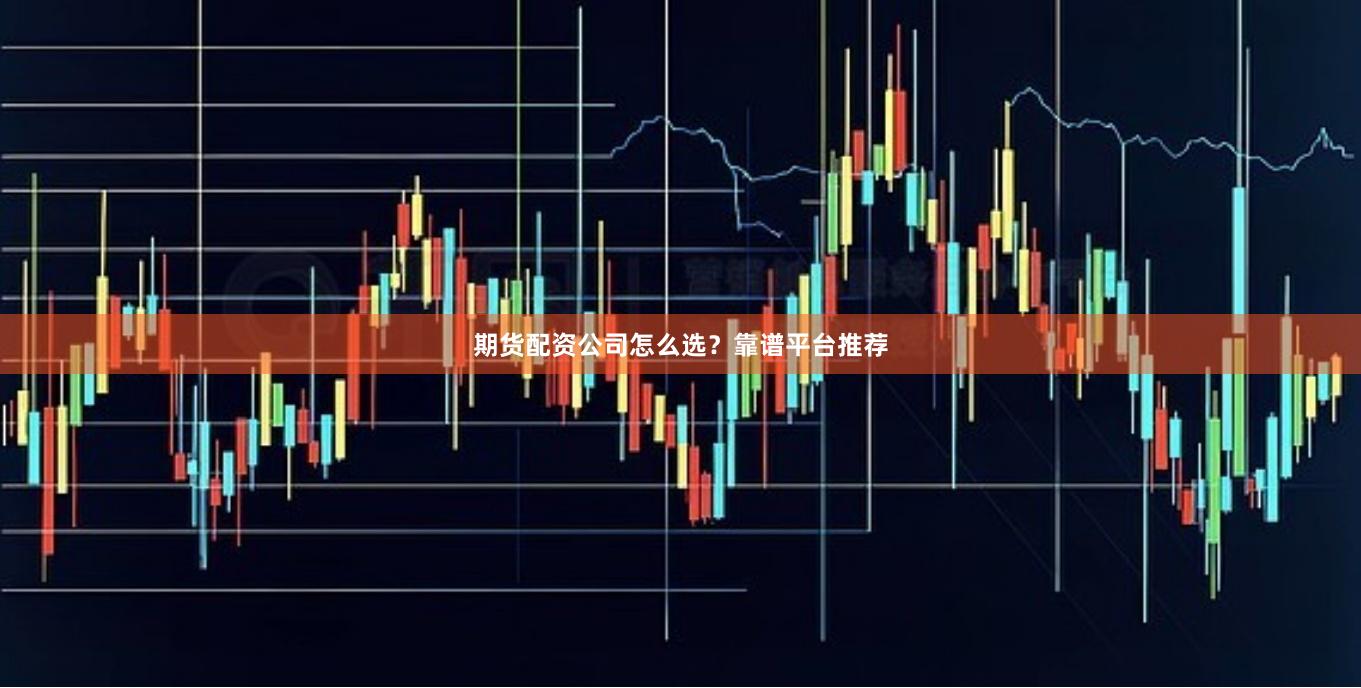 期货配资公司怎么选？靠谱平台推荐